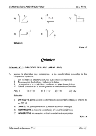 UNMSM-CENTRO PREUNIVERSITARIO Ciclo 2010-I
A) B) C)
D) E)
Solución:
Clave: C
Química
SEMANA N° 13: EJERCICIOS DE CLASE (AREAS - ADE)
1. Marque la alternativa que corresponda a las características generales de los
compuestos orgánicos.
I. Son inestables a altas temperaturas, pudiendo descomponerse
II. Tienen puntos de ebullición relativamente bajos.
III. La mayoría son poco solubles o insolubles en solventes orgánicos.
IV. Sólo se presentan en el estado gaseoso a condiciones ambientales.
A) I y II B) II y III C) III y IV D) I y IV E) II y IV
Solución:
I) CORRECTO, por lo general son termolábiles descomponiéndose por encima de
los 300 °C
II) CORRECTO, por lo general sus puntos de ebullición son bajos.
III) INCORRECTO, la mayoría son solubles en solventes orgánicos.
IV) INCORRECTO, se presentan en los tres estados de agregación.
Rpta. A
Solucionario de la semana Nº 13 Pág. 103
 
