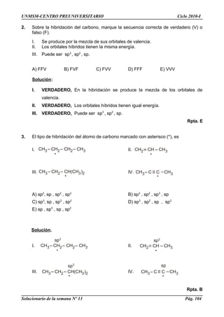 CH3 CH2 CH2 CH3 CH2 CH CH3
CH3 CH2 CH(CH )3 2 CH3 C C CH3
CH3 CH2 CH2 CH3
sp3
CH2 CH CH3
sp2
CH3 CH2 CH(CH )3 2
sp3
CH3 C C
sp
CH3
UNMSM-CENTRO PREUNIVERSITARIO Ciclo 2010-I
2. Sobre la hibridación del carbono, marque la secuencia correcta de verdadero (V) o
falso (F).
I. Se produce por la mezcla de sus orbitales de valencia.
II. Los orbitales híbridos tienen la misma energía.
III. Puede ser sp3
, sp2
, sp.
A) FFV B) FVF C) FVV D) FFF E) VVV
Solución:
I. VERDADERO, En la hibridación se produce la mezcla de los orbitales de
valencia.
II. VERDADERO, Los orbitales híbridos tienen igual energía.
III. VERDADERO, Puede ser sp3
, sp2
, sp.
Rpta. E
3. El tipo de hibridación del átomo de carbono marcado con asterisco (*), es
I. II.
III. IV.
A) sp2
, sp , sp2
, sp3
B) sp3
, sp2
, sp3
, sp
C) sp3
, sp , sp3
, sp2
D) sp3
, sp2
, sp , sp3
E) sp , sp3
, sp , sp2
Solución.
I. II.
III. IV.
Rpta. B
Solucionario de la semana Nº 13 Pág. 104
 