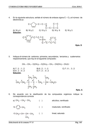 C C C C
C C C C
C C
C C C C
C C C C
C C
CH3 CH2 C C CH2 CH CH Cl
CH3
CH3
CH3
1
2
3
4
1
1 4 2
1
CH31
CH3
1
1
2
CH3 CH2 CH3
CH3
CH2 CHCH CH3
CH3
UNMSM-CENTRO PREUNIVERSITARIO Ciclo 2010-I
4. En la siguiente estructura, señale el número de enlaces sigma C – C y el número de
electrones pi.
A) 16 y 4 B) 16 y 2 C) 15 y 3 D) 16 y 6 E) 16 y 3
Solución.
Rpta. D
5. Indique el número de carbonos primarios, secundarios, terciarios y cuaternarios
respectivamente, que hay en el siguiente compuesto:
CH3 – CH2 – C(CH3)2 – C(CH3)2 – CH2 – CH(CH3) – CH2Cl
A) 7 ; 2 ; 1 ; 2 B) 6 ; 2 ; 1 ; 2 C) 7 ; 0 ; 3 ; 2
D) 6 ; 2 ; 0 ; 2 E) 7 ; 2 ; 0 ; 2
Solución.
Rpta. A
6. De acuerdo con la clasificación de los compuestos orgánicos indique la
correspondencia correcta
a) ( ) alicíclico, ramificado
b) ( ) insaturado, ramificado
c) ( ) lineal, saturado
Solucionario de la semana Nº 13 Pág. 105
 