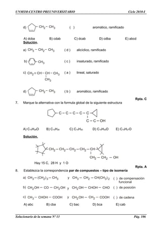 CH2 CH3
CH3 CH2 CH3
CH3
CH2 CHCH CH3
CH3
CH2 CH3
C C C C C
C C OH
CH2 CH2 CH2 CH
CH2 CH2 OH
CH2
CH3 (CH )2 3 CH3 y CH3 CH2 CH(CH )3 2
CH2OH CO CH2OH y CH2OH CHOH CHO
CH3 CHOH COOH y CH2OH CH2 COOH
( ) de compensación
funcional
( ) de posición
( ) de cadena
a)
b)
c)
UNMSM-CENTRO PREUNIVERSITARIO Ciclo 2010-I
d) ( ) aromático, ramificado
A) dcba B) cdab C) dcab D) cdba E) abcd
Solución.
a) ( d ) alicíclico, ramificado
b) ( c ) insaturado, ramificado
c) ( a ) lineal, saturado
d) ( b ) aromático, ramificado
Rpta. C
7. Marque la alternativa con la formula global de la siguiente estructura
A) C15H28O B) C15H28 C) C15H30 D) C15H30O E) C15H27O
Solución.
Hay 15 C, 28 H y 1 O
Rpta. A
8. Establezca la correspondencia par de compuestos – tipo de isomería
A) abc B) cba C) bac D) bca E) cab
Solucionario de la semana Nº 13 Pág. 106
 