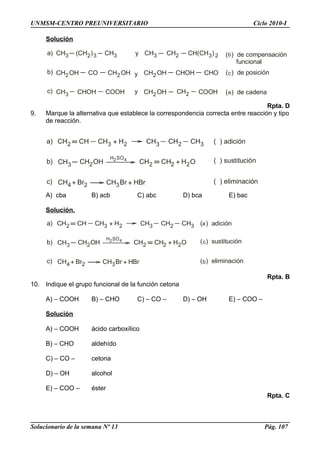 CH2 CH CH3 + H2 CH3 CH2 CH3 ( ) adición
CH3 CH2OH
H SO2 4
CH2 CH2 + H O2
CH4 + Br2 CH3Br + H
( ) sustitución
( ) eliminación
a)
b)
c) Br
CH3 (CH )2 3 CH3 y CH3 CH2 CH(CH )3 2
CH2OH CO CH2OH y CH2OH CHOH CHO
CH3 CHOH COOH y CH2OH CH2 COOH
( ) de compensación
funcional
( ) de posición
( ) de cadena
a)
b)
c)
b
c
a
CH2 CH CH3 + H2 CH3 CH2 CH3 ( ) adición
CH3 CH2OH
H SO2 4
CH2 CH2 + H O2
CH4+ Br2 CH3Br + H
( ) sustitución
( ) eliminación
a)
b)
c)
a
c
bBr
UNMSM-CENTRO PREUNIVERSITARIO Ciclo 2010-I
Solución
Rpta. D
9. Marque la alternativa que establece la correspondencia correcta entre reacción y tipo
de reacción.
A) cba B) acb C) abc D) bca E) bac
Solución.
Rpta. B
10. Indique el grupo funcional de la función cetona
A) – COOH B) – CHO C) – CO – D) – OH E) – COO –
Solución
A) – COOH ácido carboxílico
B) – CHO aldehído
C) – CO – cetona
D) – OH alcohol
E) – COO – éster
Rpta. C
Solucionario de la semana Nº 13 Pág. 107
 