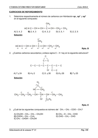HC C CH CH C
CH3
CH CH2 CH3
HC C CH CH C
CH3
CH CH2 CH3
sp3
sp sp2sp sp2 sp2 sp2 sp2
sp3
C
C
C C C C C C C
C C
C C
CH3 CH2 CH2 CH CH CH CH2 CH3
HC CH2
H2
C H2 52º
2º2º2º2º
2º
C2º
UNMSM-CENTRO PREUNIVERSITARIO Ciclo 2010-I
EJERCICIOS DE REFORZAMIENTO
1. Determine respectivamente el número de carbonos con hibridación sp , sp2
y sp3
en el siguiente compuesto:
A) 3, 4, 2 B) 2, 4, 3 C) 4, 3, 2 D) 3, 5, 1 E) 2, 2, 5
Solución
Rpta. B
2. ¿Cuántos carbonos secundarios y enlace sigma C – H hay en la siguiente estructura?
A) 7 y 24 B) 4 y 2 C) 5 y 26 D) 6 y 26 E) 7 y 25
Solución
Rpta. E
3. ¿Cuál de los siguientes compuestos es isómero del CH3 – CH2 – COO – CH3?
A) CH2OH – CH2 – CH2 – CH2OH B) CH3 – O – CH2 – CHO
C) COOH – CH2 – C2H5 D) CHO – CH2 – CHO
E) CH3 – CHOH – CH2OH
Solucionario de la semana Nº 13 Pág. 108
 