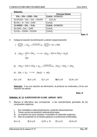 + 2
catalizador
+ H
CH3
CH CH3
OH
CH3
CH CH2 + H O2
CH3 CH CH2 + H2
catalizador
CH3 CH2 CH3
I.
II.
III.
UNMSM-CENTRO PREUNIVERSITARIO Ciclo 2010-I
Solución.
Fórmula Global
CH3 – CH2 – COO – CH3 C4H8O2 ISÓMERO
A) CH2OH – CH2 – CH2 – CH2OH C4H10O2
B) CH3 – O – CH2 – CHO C3H6O2
C) HOOC – CH2 – C2H5 C4H8O2 ISOMERO
D) CHO – CH2 – CHO C3H4O2
E) CH3 – CHOH – CH2OH C3H8O2
Rpta. C
4. Indique la reacción de eliminación y adición respectivamente
IV. CH4 + Cl2 CH3Cl + HCl
A) I y III B) II y IV C) I y II D) II y III E) III y IV
Solución: II es una reacción de eliminación, el producto es insaturado y III es una
reacción de adición.
Rpta. D
SEMANA N° 13: EJERCICIOS DE CLASE (AREAS - BCF)
1. Marque la alternativa que corresponda a las características generales de los
compuestos orgánicos.
I. Son inestables a altas temperaturas, pudiendo descomponerse
II. Tienen puntos de ebullición relativamente bajos.
III. La mayoría son poco solubles o insolubles en solventes orgánicos.
IV. Sólo se presentan en el estado gaseoso a condiciones ambientales.
A) I y II B) II y III C) III y IV D) I y IV E) II y IV
Solucionario de la semana Nº 13 Pág. 109
 
