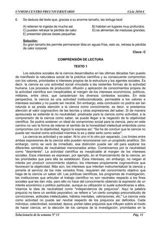 UNMSM-CENTRO PREUNIVERSITARIO Ciclo 2010-I
6. Se deduce del texto que, gracias a su enorme tamaño, las tortuga laúd
A) retienen la ingesta de mucha sal. B) habitan en lugares muy profundos.
C) pueden retrasar la pérdida de calor. D) se alimentan de medusas grandes.
E) presentan placas óseas pequeñas.
Solución:
Su gran tamaño les permite permanecer tibia en aguas frías, esto es, retrasa la pérdida
de calor corporal.
Clave: C
COMPRENSIÓN DE LECTURA
TEXTO 1
Los estudios sociales de la ciencia desarrollados en las últimas décadas han puesto
de manifiesto la naturaleza social de la práctica científica y su consecuente compromiso
con los valores, prioridades e intereses propios de la estructura y los agentes sociales. Es
decir, la ciencia es una actividad social vinculada a las restantes formas de la actividad
humana. Los procesos de producción, difusión y aplicación de conocimientos propios de
la actividad científica son inexplicables al margen de los intereses económicos, políticos,
militares, entre otros, que caracterizan los diversos contextos sociales. En esta
perspectiva, la ciencia es una actividad institucionalizada, permeable a los valores e
intereses sociales y no puede ser neutral. Sin embargo, esta conclusión no podría ser tan
rotunda si se presta atención a la ciencia como conocimiento, es decir, si prestamos
atención al valor cognoscitivo de las teorías y otras expresiones del saber. Si de manera
apresurada se extiende la no neutralidad, predicada para la ciencia como actividad, a la
comprensión de la ciencia como saber, se puede llegar a la negación de la objetividad
científica. Se podría sostener un ideal de compromiso social para la ciencia, pero en este
camino no veo la forma de retener el sentido de la honestidad intelectual entendida como
compromiso con la objetividad. Agazzi lo expresa así: "Se ha de concluir que la ciencia no
puede ser neutral como actividad mientras lo es y debe serlo como saber".
La ciencia es actividad y es saber. Ni lo uno ni lo otro por separado. Los límites entre
ambas expresiones de la ciencia sólo pueden reconocerse con un propósito analítico. Sin
embargo, como se verá de inmediato, esa distinción puede ser útil para explorar los
diferentes sentidos de neutralidad mencionados antes. Comencemos por la neutralidad
como "desinterés". La actividad científica es inexplicable al margen de los intereses
sociales. Esos intereses se expresan, por ejemplo, en el financiamiento de la ciencia, en
las prioridades que para ella se establecen. Esos intereses, sin embargo, no niegan el
interés por producir conocimiento objetivo, los intereses propiamente cognoscitivos que
favorecen la objetividad. Más aún, los intereses que intentan instrumentalizar la ciencia y
ponerla al servicio de los más variados fines, requieren del conocimiento objetivo que
haga de la ciencia un saber útil. Las políticas científicas, los programas de investigación,
las instituciones que articulan el trabajo científico no son neutrales respecto a los fines
sociales que les dan vida, pero ello no hace del conocimiento obtenido la expresión de un
interés económico o político particular, aunque su utilización sí suele subordinarse a ellos.
Veamos la idea de neutralidad como "independencia de prejuicios". Aquí la palabra
prejuicio no tiene un sentido peyorativo; se refiere a "un cierto complejo preconstituido de
convicciones, actitudes intelectuales, hábitos mentales, valoraciones, etc." La ciencia vista
como actividad no puede ser neutral respecto de los prejuicios así definidos. Cada
individuo, colectividad, sociedad, época, portan tales prejuicios que influyen sobre el modo
de hacer ciencia, en la elección de los campos de la investigación, prioridades en la
Solucionario de la semana Nº 13 Pág. 11
 