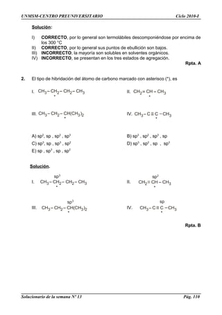CH3 CH2 CH2 CH3 CH2 CH CH3
CH3 CH2 CH(CH )3 2 CH3 C C CH3
CH3 CH2 CH2 CH3
sp3
CH2 CH CH3
sp2
CH3 CH2 CH(CH )3 2
sp3
CH3 C C
sp
CH3
UNMSM-CENTRO PREUNIVERSITARIO Ciclo 2010-I
Solución:
I) CORRECTO, por lo general son termolábiles descomponiéndose por encima de
los 300 °C
II) CORRECTO, por lo general sus puntos de ebullición son bajos.
III) INCORRECTO, la mayoría son solubles en solventes orgánicos.
IV) INCORRECTO, se presentan en los tres estados de agregación.
Rpta. A
2. El tipo de hibridación del átomo de carbono marcado con asterisco (*), es
I. II.
III. IV.
A) sp2
, sp , sp2
, sp3
B) sp3
, sp2
, sp3
, sp
C) sp3
, sp , sp3
, sp2
D) sp3
, sp2
, sp , sp3
E) sp , sp3
, sp , sp2
Solución.
I. II.
III. IV.
Rpta. B
Solucionario de la semana Nº 13 Pág. 110
 