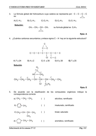 CH3 CH2 CH3
CH3
CH2 CHCH CH3
CH3
CH2 CH3
C
C
C C C C C C C
C C
C C
CH3 CH2 CH2 CH CH CH CH2 CH3
HC CH2
H2
C H2 52º
2º2º2º2º
2º
C2º
UNMSM-CENTRO PREUNIVERSITARIO Ciclo 2010-I
3. La fórmula global del hidrocarburo cuya cadena se representa por: C – C – C – C
es:
A) C7 H14 B) C6 H14 C) C5 H11 D) C6 H12 E) C7 H16
Solución:
CH3 – CH2 – CH – CH3 su formula global es C4H10
Rpta: A
4. ¿Cuántos carbonos secundarios y enlace sigma C – H hay en la siguiente estructura?
A) 7 y 24 B) 4 y 2 C) 5 y 26 D) 6 y 26 E) 7 y 25
Solución
Rpta. E
5. De acuerdo con la clasificación de los compuestos orgánicos indique la
correspondencia correcta
a) ( ) alicíclico, ramificado
b) ( ) insaturado, ramificado
c) ( ) lineal, saturado
d) ( ) aromático, ramificado
Solucionario de la semana Nº 13 Pág. 111
 