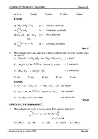 CH2 CH CH3 + H2 CH3 CH2 CH3 ( ) adición
CH3 CH2OH
H SO2 4
CH2 CH2 + H O2
CH4 + Br2 CH3Br + H
( ) sustitución
( ) eliminación
a)
b)
c) Br
CH2 CH CH3 + H2 CH3 CH2 CH3 ( ) adición
CH3 CH2OH
H SO2 4
CH2 CH2 + H O2
CH4+ Br2 CH3Br + H
( ) sustitución
( ) eliminación
a)
b)
c)
a
c
bBr
CH3 CH2 CH3
CH3
CH2 CHCH CH3
CH3
CH2 CH3
C C C C C
C C OH
UNMSM-CENTRO PREUNIVERSITARIO Ciclo 2010-I
A) dcba B) cdab C) dcab D) cdba E) abcd
Solución.
a) ( d ) alicíclico, ramificado
b) ( c ) insaturado, ramificado
c) ( a ) lineal, saturado
d) ( b ) aromático, ramificado
Rpta. C
6. Marque la alternativa que establece la correspondencia correcta entre reacción y tipo
de reacción.
A) cba B) acb C) abc D) bca E) bac
Solución.
Rpta. B
EJERCICIOS DE REFORZAMIENTO
1. Marque la alternativa con la formula global de la siguiente estructura
A) C15H28O B) C15H28 C) C15H30 D) C15H30O E) C15H27O
Solucionario de la semana Nº 13 Pág. 112
 