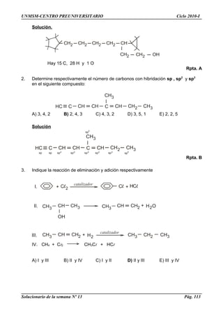 HC C CH CH C
CH3
CH CH2 CH3
HC C CH CH C
CH3
CH CH2 CH3
sp3
sp sp2sp sp2 sp2 sp2 sp2
sp3
CH2 CH2 CH2 CH
CH2 CH2 OH
CH2
+ 2
catalizador
+ H
CH3
CH CH3
OH
CH3
CH CH2 + H O2
CH3 CH CH2 + H2
catalizador
CH3 CH2 CH3
I.
II.
III.
UNMSM-CENTRO PREUNIVERSITARIO Ciclo 2010-I
Solución.
Hay 15 C, 28 H y 1 O
Rpta. A
2. Determine respectivamente el número de carbonos con hibridación sp , sp2
y sp3
en el siguiente compuesto:
A) 3, 4, 2 B) 2, 4, 3 C) 4, 3, 2 D) 3, 5, 1 E) 2, 2, 5
Solución
Rpta. B
3. Indique la reacción de eliminación y adición respectivamente
IV. CH4 + Cl2 CH3Cl + HCl
A) I y III B) II y IV C) I y II D) II y III E) III y IV
Solucionario de la semana Nº 13 Pág. 113
 