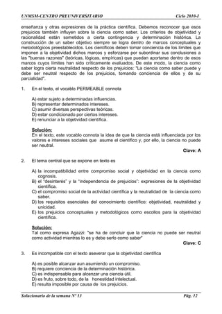UNMSM-CENTRO PREUNIVERSITARIO Ciclo 2010-I
enseñanza y otras expresiones de la práctica científica. Debemos reconocer que esos
prejuicios también influyen sobre la ciencia como saber. Los criterios de objetividad y
racionalidad están sometidos a cierta contingencia y determinación histórica. La
construcción de un saber objetivo siempre se logra dentro de marcos conceptuales y
metodológicos preestablecidos. Los científicos deben tomar conciencia de los límites que
imponen a la objetividad dichos marcos y esforzarse por subordinar sus conclusiones a
las "buenas razones" (teóricas, lógicas, empíricas) que puedan aportarse dentro de esos
marcos cuyos límites han sido críticamente evaluados. De este modo, la ciencia como
saber logra cierta neutralidad respecto de los prejuicios: "La ciencia como saber puede y
debe ser neutral respecto de los prejuicios, tomando conciencia de ellos y de su
parcialidad".
1. En el texto, el vocablo PERMEABLE connota
A) estar sujeto a determinadas influencias.
B) representar determinados intereses.
C) asumir diversas perspectivas teóricas.
D) estar condicionado por ciertos intereses.
E) renunciar a la objetividad científica.
Solución:
En el texto, este vocablo connota la idea de que la ciencia está influenciada por los
valores e intereses sociales que asume el científico y, por ello, la ciencia no puede
ser neutral.
Clave: A
2. El tema central que se expone en texto es
A) la incompatibilidad entre compromiso social y objetividad en la ciencia como
cognosis.
B) el “desinterés” y la “independencia de prejuicios”: expresiones de la objetividad
científica.
C) el compromiso social de la actividad científica y la neutralidad de la ciencia como
saber.
D) los requisitos esenciales del conocimiento científico: objetividad, neutralidad y
unicidad.
E) los prejuicios conceptuales y metodológicos como escollos para la objetividad
científica.
Solución:
Tal como expresa Agazzi: "se ha de concluir que la ciencia no puede ser neutral
como actividad mientras lo es y debe serlo como saber"
Clave: C
3. Es incompatible con el texto aseverar que la objetividad científica
A) es posible alcanzar aun asumiendo un compromiso.
B) requiere conciencia de la determinación histórica.
C) es indispensable para alcanzar una ciencia útil.
D) es fruto, sobre todo, de la honestidad intelectual.
E) resulta imposible por causa de los prejuicios.
Solucionario de la semana Nº 13 Pág. 12
 