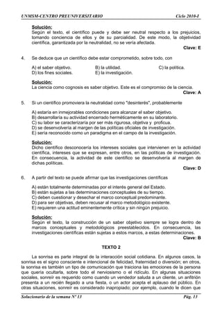 UNMSM-CENTRO PREUNIVERSITARIO Ciclo 2010-I
Solución:
Según el texto, el científico puede y debe ser neutral respecto a los prejuicios,
tomando conciencia de ellos y de su parcialidad. De este modo, la objetividad
científica, garantizada por la neutralidad, no se vería afectada.
Clave: E
4. Se deduce que un científico debe estar comprometido, sobre todo, con
A) el saber objetivo. B) la utilidad. C) la política.
D) los fines sociales. E) la investigación.
Solución:
La ciencia como cognosis es saber objetivo. Este es el compromiso de la ciencia.
Clave: A
5. Si un científico promoviera la neutralidad como "desinterés", probablemente
A) estaría en inmejorables condiciones para alcanzar el saber objetivo.
B) desarrollaría su actividad encerrado herméticamente en su laboratorio.
C) su labor se caracterizaría por ser más rigurosa, objetiva y proficua.
D) se desenvolvería al margen de las políticas oficiales de investigación.
E) sería reconocido como un paradigma en el campo de la investigación.
Solución:
Dicho científico desconocería los intereses sociales que intervienen en la actividad
científica, intereses que se expresan, entre otros, en las políticas de investigación.
En consecuencia, la actividad de este científico se desenvolvería al margen de
dichas políticas.
Clave: D
6. A partir del texto se puede afirmar que las investigaciones científicas
A) están totalmente determinadas por el interés general del Estado.
B) están sujetas a las determinaciones conceptuales de su tiempo.
C) deben cuestionar y desechar el marco conceptual predominante.
D) para ser objetivas, deben recusar al marco metodológico existente.
E) requieren una actitud eminentemente crítica y sin ningún prejuicio.
Solución:
Según el texto, la construcción de un saber objetivo siempre se logra dentro de
marcos conceptuales y metodológicos preestablecidos. En consecuencia, las
investigaciones científicas están sujetas a estos marcos, a estas determinaciones.
Clave: B
TEXTO 2
La sonrisa es parte integral de la interacción social cotidiana. En algunos casos, la
sonrisa es el signo consciente e intencional de felicidad, fraternidad o diversión; en otros,
la sonrisa es también un tipo de comunicación que traiciona las emociones de la persona
que quería ocultarla, sobre todo el nerviosismo o el ridículo. En algunas situaciones
sociales, sonreír es requerido como cuando un vendedor saluda a un cliente, un anfitrión
presenta a un recién llegado a una fiesta, o un actor acepta el aplauso del público. En
otras situaciones, sonreír es considerado inapropiado; por ejemplo, cuando le dicen que
Solucionario de la semana Nº 13 Pág. 13
 