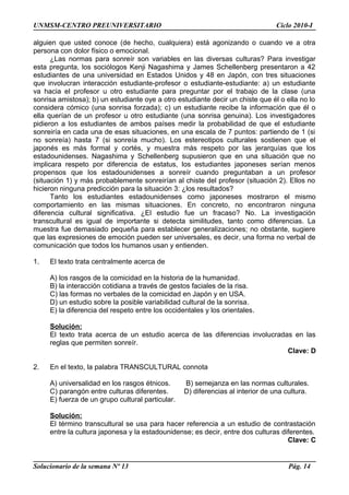 UNMSM-CENTRO PREUNIVERSITARIO Ciclo 2010-I
alguien que usted conoce (de hecho, cualquiera) está agonizando o cuando ve a otra
persona con dolor físico o emocional.
¿Las normas para sonreír son variables en las diversas culturas? Para investigar
esta pregunta, los sociólogos Kenji Nagashima y James Schellenberg presentaron a 42
estudiantes de una universidad en Estados Unidos y 48 en Japón, con tres situaciones
que involucran interacción estudiante-profesor o estudiante-estudiante: a) un estudiante
va hacia el profesor u otro estudiante para preguntar por el trabajo de la clase (una
sonrisa amistosa); b) un estudiante oye a otro estudiante decir un chiste que él o ella no lo
considera cómico (una sonrisa forzada); c) un estudiante recibe la información que él o
ella querían de un profesor u otro estudiante (una sonrisa genuina). Los investigadores
pidieron a los estudiantes de ambos países medir la probabilidad de que el estudiante
sonreiría en cada una de esas situaciones, en una escala de 7 puntos: partiendo de 1 (si
no sonreía) hasta 7 (si sonreía mucho). Los estereotipos culturales sostienen que el
japonés es más formal y cortés, y muestra más respeto por las jerarquías que los
estadounidenses. Nagashima y Schellenberg supusieron que en una situación que no
implicara respeto por diferencia de estatus, los estudiantes japoneses serían menos
propensos que los estadounidenses a sonreír cuando preguntaban a un profesor
(situación 1) y más probablemente sonreirían al chiste del profesor (situación 2). Ellos no
hicieron ninguna predicción para la situación 3: ¿los resultados?
Tanto los estudiantes estadounidenses como japoneses mostraron el mismo
comportamiento en las mismas situaciones. En concreto, no encontraron ninguna
diferencia cultural significativa. ¿El estudio fue un fracaso? No. La investigación
transcultural es igual de importante si detecta similitudes, tanto como diferencias. La
muestra fue demasiado pequeña para establecer generalizaciones; no obstante, sugiere
que las expresiones de emoción pueden ser universales, es decir, una forma no verbal de
comunicación que todos los humanos usan y entienden.
1. El texto trata centralmente acerca de
A) los rasgos de la comicidad en la historia de la humanidad.
B) la interacción cotidiana a través de gestos faciales de la risa.
C) las formas no verbales de la comicidad en Japón y en USA.
D) un estudio sobre la posible variabilidad cultural de la sonrisa.
E) la diferencia del respeto entre los occidentales y los orientales.
Solución:
El texto trata acerca de un estudio acerca de las diferencias involucradas en las
reglas que permiten sonreír.
Clave: D
2. En el texto, la palabra TRANSCULTURAL connota
A) universalidad en los rasgos étnicos. B) semejanza en las normas culturales.
C) parangón entre culturas diferentes. D) diferencias al interior de una cultura.
E) fuerza de un grupo cultural particular.
Solución:
El término transcultural se usa para hacer referencia a un estudio de contrastación
entre la cultura japonesa y la estadounidense; es decir, entre dos culturas diferentes.
Clave: C
Solucionario de la semana Nº 13 Pág. 14
 