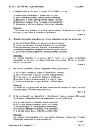 UNMSM-CENTRO PREUNIVERSITARIO Ciclo 2010-I
3. En el primer párrafo del texto, la palabra TRAICIONAR connota
A) revelar involuntariamente lo que se intenta ocultar.
B) actuar de manera desleal y alevosa ante un enemigo.
C) delatarse a sí mismo por espontánea y propia voluntad.
D) abandonar a alguien en un momento de suma urgencia.
E) fracasar en el intento de descubrir diferencias culturales.
Solución:
«Traicionar» hace alusión a un acto de descubrimiento involuntario de aquello que
se quería ocultar, como el ridículo o el nerviosismo.
Clave: A
4. Resulta incompatible respecto de las normas culturales de la sonrisa afirmar que
A) son casi indiscernibles en los japoneses y los americanos.
B) pueden ser formas no verbales de interacción comunicativa.
C) es probable que presenten rasgos de carácter ecuménico.
D) forman parte esencial de la comunicación no verbal humana.
E) evidencian diferencias palmarias en las relaciones culturales.
Solución:
Las normas culturales de la sonrisa, por lo menos en el estudio comparativo
presentado en el texto, no ofrecen distingos concluyentes. Afirmar lo contrario
resulta incongruente.
Clave: E
5. De acuerdo con el texto, resulta compatible afirmar que la sonrisa
A) no se usaría jamás para vender un determinado producto.
B) está involucrada en el devenir cotidiano de las personas.
C) nunca aparece en situaciones de jolgorio y festividad.
D) se utiliza únicamente para encubrir una intención aleve.
E) solamente puede ser un gesto voluntario de fría cortesía.
Solución:
En efecto, es congruente con el texto afirmar que la sonrisa está involucra en la
interacción social cotidiana de los individuos.
Clave: B
6. Si la investigación de Nagashima y Schellenberg hubiese arrojado diferencias
significativas en las actitudes de los japoneses y los estadounidenses,
A) la sonrisa no sería un objeto de estudio asequible.
B) las normas que regulan la risa serían insondables.
C) se podría objetar la universalidad de toda sonrisa.
D) tendría que abordarse la sonrisa fuera de lo social.
E) la sonrisa dejaría de ser un fenómeno heteróclito.
Solución:
Los estudios transculturales sirven para definir similitudes y diferencias. Al hallar
diferencias, se erosiona el carácter universal.
Clave: C
Solucionario de la semana Nº 13 Pág. 15
 