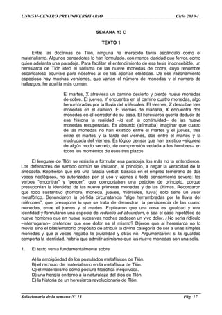 UNMSM-CENTRO PREUNIVERSITARIO Ciclo 2010-I
SEMANA 13 C
TEXTO 1
Entre las doctrinas de Tlön, ninguna ha merecido tanto escándalo como el
materialismo. Algunos pensadores lo han formulado, con menos claridad que fervor, como
quien adelanta una paradoja. Para facilitar el entendimiento de esa tesis inconcebible, un
heresiarca de Tlön ideó el sofisma de las nueve monedas de cobre, cuyo renombre
escandaloso equivale para nosotros al de las aporías eleáticas. De ese razonamiento
especioso hay muchas versiones, que varían el número de monedas y el número de
hallazgos; he aquí la más común:
El martes, X atraviesa un camino desierto y pierde nueve monedas
de cobre. El jueves, Y encuentra en el camino cuatro monedas, algo
herrumbradas por la lluvia del miércoles. El viernes, Z descubre tres
monedas en el camino. El viernes de mañana, X encuentra dos
monedas en el corredor de su casa. El heresiarca quería deducir de
esa historia la realidad –id est, la continuidad– de las nueve
monedas recuperadas. Es absurdo (afirmaba) imaginar que cuatro
de las monedas no han existido entre el martes y el jueves, tres
entre el martes y la tarde del viernes, dos entre el martes y la
madrugada del viernes. Es lógico pensar que han existido –siquiera
de algún modo secreto, de comprensión vedada a los hombres– en
todos los momentos de esos tres plazos.
El lenguaje de Tlön se resistía a formular esa paradoja, los más no la entendieron.
Los defensores del sentido común se limitaron, al principio, a negar la veracidad de la
anécdota. Repitieron que era una falacia verbal, basada en el empleo temerario de dos
voces neológicas, no autorizadas por el uso y ajenas a todo pensamiento severo: los
verbos “encontrar” y “perder”, que comportaban una petición de principio, porque
presuponían la identidad de las nueve primeras monedas y de las últimas. Recordaron
que todo sustantivo (hombre, moneda, jueves, miércoles, lluvia) sólo tiene un valor
metafórico. Denunciaron la pérfida circunstancia “algo herrumbradas por la lluvia del
miércoles”, que presupone lo que se trata de demostrar: la persistencia de las cuatro
monedas, entre el jueves y el martes. Explicaron que una cosa es igualdad y otra
identidad y formularon una especie de reductio ad absurdum, o sea el caso hipotético de
nueve hombres que en nueve sucesivas noches padecen un vivo dolor. ¿No sería ridículo
–interrogaron– pretender que ese dolor es el mismo? Dijeron que al heresiarca no lo
movía sino el blasfematorio propósito de atribuir la divina categoría de ser a unas simples
monedas y que a veces negaba la pluralidad y otras no. Argumentaron: si la igualdad
comporta la identidad, habría que admitir asimismo que las nueve monedas son una sola.
1. El texto versa fundamentalmente sobre
A) la ambigüedad de los postulados metafísicos de Tlön.
B) el rechazo del materialismo en la metafísica de Tlön.
C) el materialismo como postura filosófica inequívoca.
D) una herejía en torno a la naturaleza del dios de Tlön.
E) la historia de un heresiarca revolucionario de Tlön.
Solucionario de la semana Nº 13 Pág. 17
 