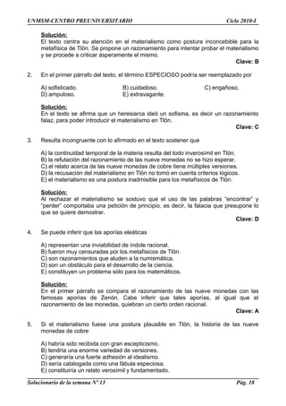 UNMSM-CENTRO PREUNIVERSITARIO Ciclo 2010-I
Solución:
El texto centra su atención en el materialismo como postura inconcebible para la
metafísica de Tlön. Se propone un razonamiento para intentar probar el materialismo
y se procede a criticar ásperamente el mismo.
Clave: B
2. En el primer párrafo del texto, el término ESPECIOSO podría ser reemplazado por
A) sofisticado. B) cuidadoso. C) engañoso.
D) ampuloso. E) extravagante.
Solución:
En el texto se afirma que un heresiarca ideó un sofisma, es decir un razonamiento
falaz, para poder introducir el materialismo en Tlön.
Clave: C
3. Resulta incongruente con lo afirmado en el texto sostener que
A) la continuidad temporal de la materia resulta del todo inverosímil en Tlön.
B) la refutación del razonamiento de las nueve monedas no se hizo esperar.
C) el relato acerca de las nueve monedas de cobre tiene múltiples versiones.
D) la recusación del materialismo en Tlön no tomó en cuenta criterios lógicos.
E) el materialismo es una postura inadmisible para los metafísicos de Tlön.
Solución:
Al rechazar el materialismo se sostuvo que el uso de las palabras “encontrar” y
“perder” comportaba una petición de principio, es decir, la falacia que presupone lo
que se quiere demostrar.
Clave: D
4. Se puede inferir que las aporías eleáticas
A) representan una inviabilidad de índole racional.
B) fueron muy censuradas por los metafísicos de Tlön.
C) son razonamientos que aluden a la numismática.
D) son un obstáculo para el desarrollo de la ciencia.
E) constituyen un problema sólo para los matemáticos.
Solución:
En el primer párrafo se compara el razonamiento de las nueve monedas con las
famosas aporías de Zenón. Cabe inferir que tales aporías, al igual que el
razonamiento de las monedas, quiebran un cierto orden racional.
Clave: A
5. Si el materialismo fuese una postura plausible en Tlön, la historia de las nueve
monedas de cobre
A) habría sido recibida con gran escepticismo.
B) tendría una enorme variedad de versiones.
C) generaría una fuerte adhesión al idealismo.
D) sería catalogada como una fábula especiosa.
E) constituiría un relato verosímil y fundamentado.
Solucionario de la semana Nº 13 Pág. 18
 