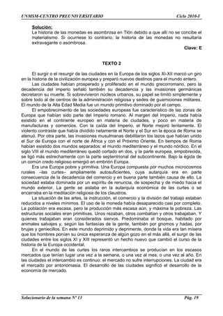 UNMSM-CENTRO PREUNIVERSITARIO Ciclo 2010-I
Solución:
La historia de las monedas es asombrosa en Tlön debido a que allí no se concibe el
materialismo. Si ocurriese lo contrario, la historia de las monedas no resultaría
extravagante o asombrosa.
Clave: E
TEXTO 2
El surgir o el resurgir de las ciudades en la Europa de los siglos XI-XII marcó un giro
en la historia de la civilización europea y preparó nuevos destinos para el mundo entero.
Las ciudades habían prosperado y proliferado en el mundo grecorromano, pero la
decadencia del imperio señaló también su decadencia y las invasiones germánicas
decretaron su muerte. Si sobrevivieron núcleos urbanos, su papel se limitó simplemente y
sobre todo al de centros de la administración religiosa y sedes de guarniciones militares.
El mundo de la Alta Edad Media fue un mundo primitivo dominado por el campo.
El empobrecimiento de las sociedades europeas fue característico de las zonas de
Europa que habían sido parte del Imperio romano. Al margen del Imperio, nada había
existido en el continente europeo en materia de ciudades, y poco en materia de
manufacturas y comercios. Con la caída del Imperio, el Norte mejoró lentamente. El
violento contraste que había dividido netamente el Norte y el Sur en la época de Roma se
atenuó. Por otra parte, las invasiones musulmanas debilitaron los lazos que habían unido
el Sur de Europa con el norte de África y con el Próximo Oriente. En tiempos de Roma
habían existido dos mundos separados: el mundo mediterráneo y el mundo nórdico. En el
siglo VIII el mundo mediterráneo quedó cortado en dos, y la parte europea, empobrecida,
se ligó más estrechamente con la parte septentrional del subcontinente. Bajo la égida de
un común credo religioso emergió en embrión Europa.
Era una Europa pobre y primitiva. Una Europa compuesta por muchos microcosmos
rurales –las curtes– ampliamente autosuficientes, cuya autarquía era en parte
consecuencia de la decadencia del comercio y en buena parte también causa de ello. La
sociedad estaba dominada por un espíritu de renuncia, de sospecha y de miedo hacia el
mundo exterior. La gente se aislaba en la autarquía económica de las curtes o se
encerraba en la meditación religiosa de los claustros.
La situación de las artes, la instrucción, el comercio y la división del trabajo estaban
reducidos a niveles mínimos. El uso de la moneda había desaparecido casi por completo.
La población era escasa, pero la producción más escasa aún, y máxima la pobreza. Las
estructuras sociales eran primitivas. Unos rezaban, otros combatían y otros trabajaban. Y
quienes trabajaban eran considerados siervos. Predominaba el bosque, habitado por
animales salvajes y, según las fantasías de la gente, también por gnomos y hadas, por
brujas y geniecillos. En este mundo deprimido y deprimente, donde la vida era tan mísera
que los hombres ponían su única esperanza de algún gozo en el más allá, el surgir de las
ciudades entre los siglos XI y XIII representó un hecho nuevo que cambió el curso de la
historia de la Europa occidental.
En el mundo de las curtes los raros intercambios se producían en los escasos
mercados que tenían lugar una vez a la semana, o una vez al mes, o una vez al año. En
las ciudades el intercambio es continuo: el mercado no sufre interrupciones. La ciudad era
el mercado por antonomasia. El desarrollo de las ciudades significó el desarrollo de la
economía de mercado.
Solucionario de la semana Nº 13 Pág. 19
 
