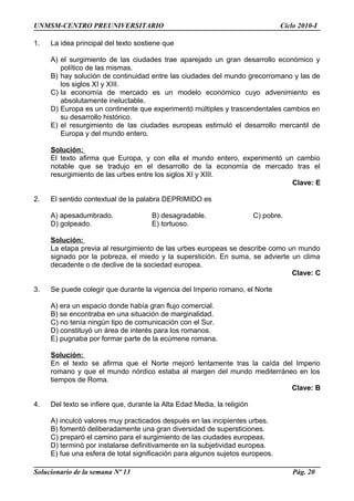 UNMSM-CENTRO PREUNIVERSITARIO Ciclo 2010-I
1. La idea principal del texto sostiene que
A) el surgimiento de las ciudades trae aparejado un gran desarrollo económico y
político de las mismas.
B) hay solución de continuidad entre las ciudades del mundo grecorromano y las de
los siglos XI y XIII.
C) la economía de mercado es un modelo económico cuyo advenimiento es
absolutamente ineluctable.
D) Europa es un continente que experimentó múltiples y trascendentales cambios en
su desarrollo histórico.
E) el resurgimiento de las ciudades europeas estimuló el desarrollo mercantil de
Europa y del mundo entero.
Solución:
El texto afirma que Europa, y con ella el mundo entero, experimentó un cambio
notable que se tradujo en el desarrollo de la economía de mercado tras el
resurgimiento de las urbes entre los siglos XI y XIII.
Clave: E
2. El sentido contextual de la palabra DEPRIMIDO es
A) apesadumbrado. B) desagradable. C) pobre.
D) golpeado. E) tortuoso.
Solución:
La etapa previa al resurgimiento de las urbes europeas se describe como un mundo
signado por la pobreza, el miedo y la superstición. En suma, se advierte un clima
decadente o de declive de la sociedad europea.
Clave: C
3. Se puede colegir que durante la vigencia del Imperio romano, el Norte
A) era un espacio donde había gran flujo comercial.
B) se encontraba en una situación de marginalidad.
C) no tenía ningún tipo de comunicación con el Sur.
D) constituyó un área de interés para los romanos.
E) pugnaba por formar parte de la ecúmene romana.
Solución:
En el texto se afirma que el Norte mejoró lentamente tras la caída del Imperio
romano y que el mundo nórdico estaba al margen del mundo mediterráneo en los
tiempos de Roma.
Clave: B
4. Del texto se infiere que, durante la Alta Edad Media, la religión
A) inculcó valores muy practicados después en las incipientes urbes.
B) fomentó deliberadamente una gran diversidad de supersticiones.
C) preparó el camino para el surgimiento de las ciudades europeas.
D) terminó por instalarse definitivamente en la subjetividad europea.
E) fue una esfera de total significación para algunos sujetos europeos.
Solucionario de la semana Nº 13 Pág. 20
 