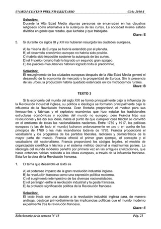 UNMSM-CENTRO PREUNIVERSITARIO Ciclo 2010-I
Solución:
Durante la Alta Edad Media algunas personas se encerraban en los claustros
religiosos como alternativa a la autarquía de las curtes. La sociedad misma estaba
dividida en gente que rezaba, que luchaba y que trabajaba.
Clave: E
5. Si durante los siglos XI y XIII no hubieran resurgido las ciudades europeas,
A) la miseria de Europa se habría extendido por el planeta.
B) el desarrollo económico europeo no habría sido posible.
C) habría sido imposible sostener la autarquía de las curtes.
D) el Imperio romano habría logrado un segundo gran apogeo.
E) los pueblos musulmanes habrían logrado todo el predominio.
Solución:
El resurgimiento de las ciudades europeas después de la Alta Edad Media generó el
desarrollo de la economía de mercado y la prosperidad de Europa. Sin la presencia
de las urbes, la producción habría quedado estancada en los microcosmos rurales.
Clave: B
TEXTO 3
Si la economía del mundo del siglo XIX se formó principalmente bajo la influencia de
la Revolución industrial inglesa, su política e ideología se formaron principalmente bajo la
influencia de la Revolución francesa. Gran Bretaña proporcionó el modelo para sus
ferrocarriles y fábricas y el explosivo económico que hizo estallar las tradicionales
estructuras económicas y sociales del mundo no europeo, pero Francia hizo sus
revoluciones y les dio sus ideas, hasta el punto de que cualquier cosa tricolor se convirtió
en el emblema de todas las nacionalidades nacientes. Entre 1789 y 1917, las políticas
europeas (y las de todo el mundo) lucharon ardorosamente en pro o en contra de los
principios de 1789 o los más incendiarios todavía de 1793. Francia proporcionó el
vocabulario y los programas de los partidos liberales, radicales y democráticos de la
mayor parte del mundo. Francia ofreció el primer gran ejemplo, el concepto y el
vocabulario del nacionalismo. Francia proporcionó los códigos legales, el modelo de
organización científica y técnica y el sistema métrico decimal a muchísimos países. La
ideología del mundo moderno penetró por primera vez en las antiguas civilizaciones, que
hasta entonces habían resistido a las ideas europeas, a través de la influencia francesa.
Esta fue la obra de la Revolución francesa.
1. El tema que desarrolla el texto es
A) el poderoso impacto de la gran revolución industrial inglesa.
B) la revolución francesa como una expresión política moderna.
C) el surgimiento intempestivo de las diversas nacionalidades.
D) el parangón entre la revolución industrial y la gesta francesa.
E) la profunda significación política de la Revolución francesa.
Solución:
El texto inicia con una alusión a la revolución industrial inglesa para, de manera
análoga, destacar primordialmente las implicancias políticas que el mundo moderno
experimentó tras la revolución francesa.
Clave: E
Solucionario de la semana Nº 13 Pág. 21
 