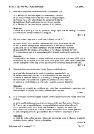 UNMSM-CENTRO PREUNIVERSITARIO Ciclo 2010-I
2. Resulta incompatible con lo afirmado en el texto decir que
A) la Revolución francesa repercutió en el terreno científico.
B) las civilizaciones antiguas se resistieron al influjo europeo.
C) Francia no es afín a los ideales del pensamiento liberal.
D) Inglaterra influyó en el desarrollo económico mundial.
E) la Revolución francesa reviste importancia ecuménica.
Solución:
Francia es el país que con su poderoso influjo logra que la ideología moderna
penetre incluso en las civilizaciones antiguas.
Clave: C
3. Del texto cabe colegir que la revolución bolchevique de 1917
A) desencadenó un movimiento contrarrevolucionario en territorio francés.
B) fue un evento semejante en trascendencia a la Revolución francesa.
C) se gestó por los ideales nacionalistas propios de la tradición europea.
D) significó el fin del influjo en el mundo de la Revolución francesa de 1789.
E) creó las bases para una nueva revolución industrial en el mundo occidental.
Solución:
La revolución francesa es un hito en la historia y se sostiene que hasta 1917 marca
el derrotero del acontecer político mundial. Si se pone 1917 como límite, cabe inferir
que en esa fecha ocurrió otro evento de similar trascendencia: la revolución rusa.
Clave: B
4. Se puede inferir que la bandera tricolor de una república joven
A) acusa falta de imaginación y arte por parte de sus diseñadores.
B) es la representación de tres poderosas influencias para ese país.
C) revela la intención de emular el espíritu y la ideología franceses.
D) representa necesariamente un gran desarrollo económico nacional.
E) apela a la emotividad que la impresión visual es capaz de despertar.
Solución:
El tricolor se convirtió en emblema de todas las nacionalidades nacientes que
quieren seguir el derrotero trazado por la ideología francesa.
Clave: C
5. Si la revolución industrial inglesa hubiese también desarrollado una radical influencia
política,
A) sería posible establecer una gran semejanza entre su influjo y el de Francia.
B) Francia habría asumido la gran responsabilidad de industrializar el mundo.
C) no se habría producido la revolución francesa ni ninguna otra revolución.
D) la producción material en Francia se habría tecnificado en un nivel superlativo.
E) se habría producido una gran cantidad de convulsiones sociales en el orbe.
Solución:
Al inicio del texto se formula una relación de semejanza entre el influjo de Inglaterra
en lo económico y el de Francia en lo político.
Clave: A
Solucionario de la semana Nº 13 Pág. 22
 