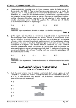 UNMSM-CENTRO PREUNIVERSITARIO Ciclo 2010-I
4. I) Lev Semionovich Vygotsky nació en Orsha, pequeña ciudad de Bielorrusia, el 17
de noviembre de 1896. II) Tras concluir la enseñanza secundaria en la ciudad de
Gomel, a partir de 1912, cursó estudios universitarios de derecho, filosofía e historia
en Moscú. III) Durante sus estudios secundarios y universitarios, Vygotsky adquirió
una excelente formación en la esfera de las ciencias humanas (lenguas y lingüística,
estética y literatura, filosofía e historia). IV) Ya a la edad de 20 años escribió un
estudio voluminoso sobre Hamlet. V) Vygotsky fue calificado por el filósofo
S.Toulmin como el “Mozart de la psicología”.
A) V B) II C) I D) III E) IV
Solución:
Se elimina V por impertinente. El tema se refiere a la biografía de Vygotsky.
Clave: A
5. I) Por origen y por naturaleza el ser humano no puede existir ni experimentar el
desarrollo propio de su especie como una mónada aislada, de modo aislado no es
un ser completo. II) Para el desarrollo del niño, especialmente en su primera
infancia, revisten primordial importancia las interacciones con los adultos portadores
de todos los mensajes de la cultura. III) En este tipo de interacción, el papel esencial
corresponde a los signos, a los distintos sistemas semióticos. IV) Estos, desde el
punto de vista genético, tienen una función de comunicación y de instrumentos de
organización y de control del comportamiento individual. V) La interacción social fue
un concepto básico sobre el que Vygotsky erigió su concepción psicológica del
desarrollo integral del niño.
A) IV B) III C) II D) I E) V
Solución:
Se elimina V por impertinente. Tema La importancia de la interacción en el desarrollo
del niño.
Clave: E
Habilidad Lógico Matemática
EJERCICIOS DE CLASE Nº 13
1. En la figura se tiene un trozo de madera cuadriculada de 1 cm de espesor, el cual
será cortado por una sierra eléctrica para obtener cinco cuadraditos con las letras, P,
R, E, S y M. Si la sierra no corta más de 1 cm de espesor, ¿cuántos corte rectos
como mínimo deberán realizarse?
A) 3
B) 4
C) 5
D) 6
E) 7
Solucionario de la semana Nº 13 Pág. 24
R
P E
S M
 