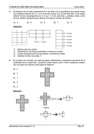 1º corte 2º corte
3º corte
4º corte
5º corte
6º corte
7º corte
2 dobladas
1 doblada
UNMSM-CENTRO PREUNIVERSITARIO Ciclo 2010-I
3. Se dispone de una tela cuadrada de 6 m de lado y de una guillotina que puede cortar
una longitud máxima de 2 m y a lo más tres capas a la vez de esta tela. Si se desea
obtener trozos rectangulares de 2 m por 1 m de esta tela, ¿cuántos cortes como
mínimo deberá realizarse para obtener el máximo número de trozos?
A) 9 B) 8 C) 6 D) 7 E) 5
Solución:
1) Marcas para los cortes:
2) Doblando en las líneas punteadas, se tiene los cortes:
3) Luego sobreponiendo las tres piezas, resultan los cortes:
4) Número mínimo de cortes: 7
4. En la figura se muestra una hoja de papel cuadriculada y deseamos seccionar los 6
cuadrados de la cuadrícula. ¿Cuántos cortes rectos como mínimo debemos realizar
con una tijera de costura, para lograr el objetivo?
A) 4
B) 3
C) 1
D) 5
E) 2
Solución:
Solucionario de la semana Nº 13 Pág. 26
 