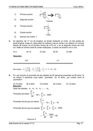 1 doblada
1 corte
UNMSM-CENTRO PREUNIVERSITARIO Ciclo 2010-I
1) Primera acción:
2) Segunda acción:
3) Tercera acción:
4) Cuarta acción:
5) Número de cortes: 1.
5. Un alambre, de “n” cm de longitud, se divide mediante un corte en dos partes de
igual longitud, luego en cada parte se realizan nuevos cortes y se obtiene un número
exacto de trozos, en el primero trozos de n/16 cm, y en el segundo trozos de n/32
cm. Halle el número total de cortes realizados, si estos se hicieron uno a uno.
A) n B) 12 C) 24n D) 23 E) 48n
Solución:
= + − + − = + + =
   
   
   
n / 2 n / 2
Nro cortes 1 1 1 1 7 15 23
n / 16 n / 32
6. En una reunión el promedio de las edades de 50 personas presentes es 60 años. Si
se retiran 5 personas cuya edad promedio es 15 años, ¿en cuánto varía el
promedio?
A) 15 años B) 5 años C) 8 años D) 2 años E) 10 años
Solución:
Sean las edades: 1 2 3 4 50; ; ; ; .... ;a a a a a
Promedio de todos:
50
50
1
1
60 3000
50
i
i
a
a= ⇒ =
∑
∑
Promedio de los que se retiran:
5
5
1
1
15 75
5
i
i
a
a= ⇒ =
∑
∑
Promedio de los que se quedan:
50 50 5
6 1 1
2925i i ia a a= − =∑ ∑ ∑
50
6 2925
65
45 45
ia
⇒ = =
∑
∴ Varía en 5
Solucionario de la semana Nº 13 Pág. 27
n/2 n/2
 