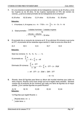 UNMSM-CENTRO PREUNIVERSITARIO Ciclo 2010-I
7. En una empresa la edad promedio de los trabajadores varones es de 35 años y el de
las mujeres es de 28 años. Si las mujeres representan el 75% del número de
varones, ¿cuál es la edad promedio de los trabajadores de la empresa?
A) 30 años B) 32 años C) 31 años D) 33 años E) 29 años
Solución:
1. # hombres: h, # mujeres: m khkmhmh%m 43
4
3
75 =∧=⇒=⇒=⇒
años32
k7
)k3)(28()k4)(35(
k7
mujeresedadesbreshomedades
promedioEdad.2
=
+
=
Σ+Σ
=
8. El promedio de un conjunto de números es K. Si se eliminan 29 números cuya suma
es 377, el promedio de los restantes sigue siendo K. Halle la suma de cifras de K.
A) 4 B) 5 C) 6 D) 7 E) 8
Solución:
Sean los números: 1 2 3 4; ; ; ; .... ; na a a a a
El promedio es: 1
1
n
i n
i
a
K a nK
n
= ⇒ =
∑
∑
Eliminado 29 números: 1
1
377
377 ( 29)
29
n
i n
i
a
K a n K
n
−
= ⇒ − = −
−
∑
∑
377 ( 29) 29 377nK n K K⇒ − = − ⇒ =
∴ K = 13
9. Ricardo, tiene 64 figuritas para llenar su álbum del mundial mientras que Julián no
tiene ninguno. Ricardo como buen amigo que es le regala cierta cantidad, dándose
cuenta que el producto de los números que cada uno tiene de figuritas es el mayor
posible. ¿Con cuántas figuritas se quedó Ricardo?
A) 16 B) 18 C) 20 D) 32 E) 24
Solución:
1) # figuritas que regaló Ricardo: x


 −
⇒
x:tieneJulián
x:tieneRicardo 64
Solucionario de la semana Nº 13 Pág. 28
 