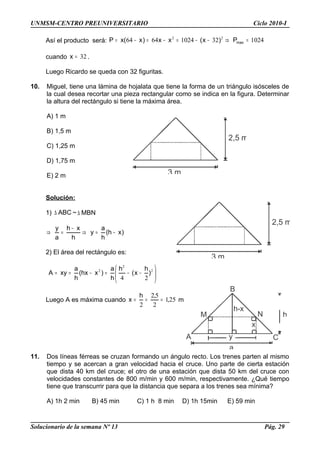 UNMSM-CENTRO PREUNIVERSITARIO Ciclo 2010-I
Así el producto será: 10243210246464 22
=⇒−−=−=−= maxP)x(xx)x(xP
cuando 32=x .
Luego Ricardo se queda con 32 figuritas.
10. Miguel, tiene una lámina de hojalata que tiene la forma de un triángulo isósceles de
la cual desea recortar una pieza rectangular como se indica en la figura. Determinar
la altura del rectángulo si tiene la máxima área.
A) 1 m
B) 1,5 m
C) 1,25 m
D) 1,75 m
E) 2 m
Solución:
1) ABC∆ ~ MBN∆
)xh(
h
a
y
h
xh
a
y
−=⇒
−
=⇒
2) El área del rectángulo es:






−−=−== 2
2
2
24
)
h
x(
h
h
a
)xhx(
h
a
xyA
Luego A es máxima cuando 251
2
52
2
,
,h
x === m
11. Dos líneas férreas se cruzan formando un ángulo recto. Los trenes parten al mismo
tiempo y se acercan a gran velocidad hacia el cruce. Uno parte de cierta estación
que dista 40 km del cruce; el otro de una estación que dista 50 km del cruce con
velocidades constantes de 800 m/min y 600 m/min, respectivamente. ¿Qué tiempo
tiene que transcurrir para que la distancia que separa a los trenes sea mínima?
A) 1h 2 min B) 45 min C) 1 h 8 min D) 1h 15min E) 59 min
Solucionario de la semana Nº 13 Pág. 29
3 m
2,5 m
3 m
2,5 m
x
h
h-x
a
yA
B
C
M N
 