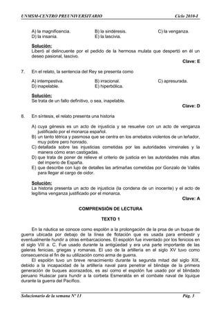 UNMSM-CENTRO PREUNIVERSITARIO Ciclo 2010-I
A) la magnificencia. B) la sindéresis. C) la venganza.
D) la insania. E) la lascivia.
Solución:
Liberó al delincuente por el pedido de la hermosa mulata que despertó en él un
deseo pasional, lascivo.
Clave: E
7. En el relato, la sentencia del Rey se presenta como
A) intempestiva. B) irracional. C) apresurada.
D) inapelable. E) hiperbólica.
Solución:
Se trata de un fallo definitivo, o sea, inapelable.
Clave: D
8. En síntesis, el relato presenta una historia
A) cuya génesis es un acto de injusticia y se resuelve con un acto de venganza
justificado por el monarca español.
B) un tanto tétrica y pasmosa que se centra en los arrebatos violentos de un leñador,
muy pobre pero honrado.
C) detallada sobre las injusticias cometidas por las autoridades virreinales y la
manera cómo eran castigadas.
D) que trata de poner de relieve el criterio de justicia en las autoridades más altas
del imperio de España.
E) que describe con lujo de detalles las artimañas cometidas por Gonzalo de Vallés
para llegar al cargo de oidor.
Solución:
La historia presenta un acto de injusticia (la condena de un inocente) y el acto de
legítima venganza justificado por el monarca.
Clave: A
COMPRENSIÓN DE LECTURA
TEXTO 1
En la náutica se conoce como espolón a la prolongación de la proa de un buque de
guerra ubicada por debajo de la línea de flotación que es usada para embestir y
eventualmente hundir a otras embarcaciones. El espolón fue inventado por los fenicios en
el siglo VIII a. C. Fue usado durante la antigüedad y era una parte importante de las
galeras fenicias, griegas y romanas. El uso de la artillería en el siglo XV tuvo como
consecuencia el fin de su utilización como arma de guerra.
El espolón tuvo un breve renacimiento durante la segunda mitad del siglo XIX,
debido a la incapacidad de la artillería naval para penetrar el blindaje de la primera
generación de buques acorazados, es así como el espolón fue usado por el blindado
peruano Huáscar para hundir a la corbeta Esmeralda en el combate naval de Iquique
durante la guerra del Pacífico.
Solucionario de la semana Nº 13 Pág. 3
 