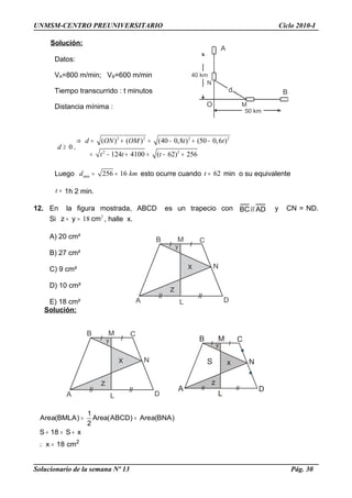 UNMSM-CENTRO PREUNIVERSITARIO Ciclo 2010-I
Solución:
Datos:
VA=800 m/min; VB=600 m/min
Tiempo transcurrido : t minutos
Distancia mínima :
0d ≥ .
2 2 2 2
2 2
( ) ( ) (40 0,8 ) (50 0,6 )
124 4100 ( 62) 256
d ON OM t t
t t t
⇒ = + = − + −
= − + = − +
Luego min 256 16d km= = esto ocurre cuando 62t = min o su equivalente
t = 1h 2 min.
12. En la figura mostrada, ABCD es un trapecio con AD//BC y CN = ND.
Si 2
18 cmyz =+ , halle x.
A) 20 cm²
B) 27 cm²
C) 9 cm²
D) 10 cm²
E) 18 cm²
Solución:
= =
+ = +
∴ = 2
1
Area(BMLA) Area(ABCD) Area(BNA)
2
S 18 S x
x 18 cm
Solucionario de la semana Nº 13 Pág. 30
B C
A D
y
x
z
M
L
N
50 km
40 km
d
A
B
O M
N
B C
A D
y
x
z
M
L
N
B C
A D
y
x
z
M
L
NS
 