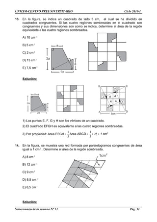 UNMSM-CENTRO PREUNIVERSITARIO Ciclo 2010-I
13. En la figura, se indica un cuadrado de lado 5 cm, el cual se ha dividido en
cuadrados congruentes. Si las cuatro regiones sombreadas en el cuadrado son
congruentes y sus dimensiones son como se indica, determine el área de la región
equivalente a las cuatro regiones sombreadas.
A) 10 cm 2
B) 5 cm2
C) 2 cm 2
D) 15 cm 2
E) 7,5 cm2
Solución:
1) Los puntos E, F, G y H son los vértices de un cuadrado.
2) El cuadrado EFGH es equivalente a las cuatro regiones sombreadas.
3) Por propiedad: Area EFGH 2
525
5
1
5
1
cmABCDArea =×==
14. En la figura, se muestra una red formada por paralelogramos congruentes de área
igual a 1 cm 2
. Determine el área de la región sombreada.
A) 8 cm2
B) 12 cm 2
C) 9 cm 2
D) 8,5 cm 2
E) 6,5 cm2
Solución:
Solucionario de la semana Nº 13 Pág. 31
1cm2
2a
2a
a
a
2a
2a
a
a
A
A
A
A
AA
AA
E
F
G
H
5cm
A
B C
D
 