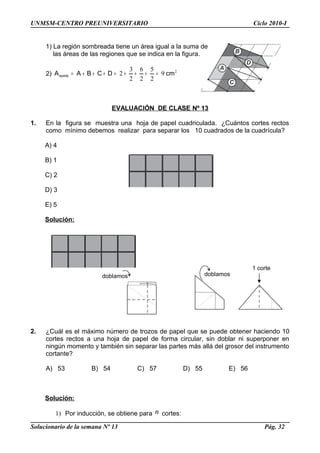 UNMSM-CENTRO PREUNIVERSITARIO Ciclo 2010-I
1) La región sombreada tiene un área igual a la suma de
las áreas de las regiones que se indica en la figura.
2) 2
9
2
5
2
6
2
3
2 cmDCBAAsomb =+++=+++=
EVALUACIÓN DE CLASE Nº 13
1. En la figura se muestra una hoja de papel cuadriculada. ¿Cuántos cortes rectos
como mínimo debemos realizar para separar los 10 cuadrados de la cuadrícula?
A) 4
B) 1
C) 2
D) 3
E) 5
Solución:
2. ¿Cuál es el máximo número de trozos de papel que se puede obtener haciendo 10
cortes rectos a una hoja de papel de forma circular, sin doblar ni superponer en
ningún momento y también sin separar las partes más allá del grosor del instrumento
cortante?
A) 53 B) 54 C) 57 D) 55 E) 56
Solución:
1) Por inducción, se obtiene para n cortes:
Solucionario de la semana Nº 13 Pág. 32
A
D
B
C
doblamosdoblamos
1 corte
 