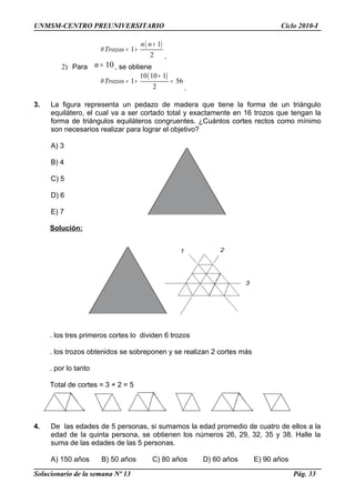 UNMSM-CENTRO PREUNIVERSITARIO Ciclo 2010-I
( )1
# 1
2
n n
Trozos
+
= +
.
2) Para 10n = , se obtiene
( )10 10 1
# 1 56
2
Trozos
+
= + =
.
3. La figura representa un pedazo de madera que tiene la forma de un triángulo
equilátero, el cual va a ser cortado total y exactamente en 16 trozos que tengan la
forma de triángulos equiláteros congruentes. ¿Cuántos cortes rectos como mínimo
son necesarios realizar para lograr el objetivo?
A) 3
B) 4
C) 5
D) 6
E) 7
Solución:
. los tres primeros cortes lo dividen 6 trozos
. los trozos obtenidos se sobreponen y se realizan 2 cortes más
. por lo tanto
Total de cortes = 3 + 2 = 5
4. De las edades de 5 personas, si sumamos la edad promedio de cuatro de ellos a la
edad de la quinta persona, se obtienen los números 26, 29, 32, 35 y 38. Halle la
suma de las edades de las 5 personas.
A) 150 años B) 50 años C) 80 años D) 60 años E) 90 años
Solucionario de la semana Nº 13 Pág. 33
 