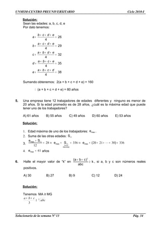 UNMSM-CENTRO PREUNIVERSITARIO Ciclo 2010-I
Solución:
Sean las edades: a, b, c, d, e
Por dato tenemos:
26
4
29
4
32
4
35
4
38
4
b c d e
a
a c d e
b
a b d e
c
a b c e
d
a b c d
e
+ + +
+ =
+ + +
+ =
+ + +
+ =
+ + +
+ =
+ + +
+ =
Sumando obtenemos: 2(a + b + c + d + e) = 160
∴ (a + b + c + d + e) = 80 años
5. Una empresa tiene 12 trabajadores de edades diferentes y ninguno es menor de
20 años. Si la edad promedio es de 28 años, ¿cuál es la máxima edad que puede
tener uno de los trabajadores?
A) 61 años B) 55 años C) 49 años D) 60 años E) 53 años
Solución:
1. Edad máxima de uno de los trabajadores: maxe .
2. Suma de las otras edades: 11S
3. 
33630212033628
12
11
11
=++++⇒=+⇒=
+
)(eSe
Se
max
imomin
max
max

4. 61=maxe años
6. Halle el mayor valor de “k” en k
abc
)cba(
≥
++ 3
, si a, b y c son números reales
positivos.
A) 30 B) 27 B) 9 C) 12 D) 24
Solución:
Tenemos MA ≥ MG
3
3
abc
cba
≥
++
Solucionario de la semana Nº 13 Pág. 34
 