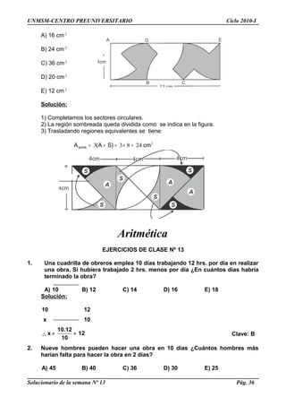 UNMSM-CENTRO PREUNIVERSITARIO Ciclo 2010-I
A) 16 cm 2
B) 24 cm 2
C) 36 cm 2
D) 20 cm 2
E) 12 cm 2
Solución:
1) Completamos los sectores circulares.
2) La región sombreada queda dividida como se indica en la figura.
3) Trasladando regiones equivalentes se tiene:
2
24833 cm)SA(Asomb =×=+=
Aritmética
EJERCICIOS DE CLASE Nº 13
1. Una cuadrilla de obreros emplea 10 días trabajando 12 hrs. por día en realizar
una obra. Si hubiera trabajado 2 hrs. menos por día ¿En cuántos días habría
terminado la obra?
A) 10 B) 12 C) 14 D) 16 E) 18
Solución:
10 12
x 10
∴
10.12
x 12
10
= = Clave: B
2. Nueve hombres pueden hacer una obra en 10 días ¿Cuántos hombres más
harían falta para hacer la obra en 2 días?
A) 45 B) 40 C) 36 D) 30 E) 25
Solucionario de la semana Nº 13 Pág. 36
4cm
12 cm
A
B C
EG
S
A
S
S
A
A
S
SS
4cm
4cm 4cm 4cm
 