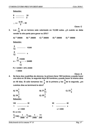 UNMSM-CENTRO PREUNIVERSITARIO Ciclo 2010-I
Solución:
9 10
x 2
∴
9.10
x 45
2
= =
Clave: C
3. Los
5
13
de un terreno esta valorizado en 15,300 soles. ¿A cuánto se debe
vender la otra parte para ganar su 25%?
A) S/.
30600 B) S/.
20600 C) S/.
26600 D) S/.
28000 E) S/.
30000
Solución:
5
13
15300
8
13
x
8
.15300
13x 24480
5
13
= =
Pv = 24480 + 25% 24480
= 30600
Clave: A
4. Se tiene dos cuadrillas de obreros; la primera tiene 100 hombres y puede hacer
una obra en 30 días, la segunda tiene 60 hombres y puede hacer la misma obra
en 40 días. Si sólo tomamos los
3
4
de la primera y los
5
6
de la segunda, ¿en
cuántos días se terminará la obra?
A)
1
18
3
B)
9
21
11
C)
1
23
3
D)
1
24
2
E)
1
25
3
Solución:
100 30 60 40
1 x 1 x
x = 3000 x = 2400
En un día:
( ) ( )
3 1 5 1 11
100 . 60 .
4 3000 6 2400 240
+ =
Solucionario de la semana Nº 13 Pág. 37
 