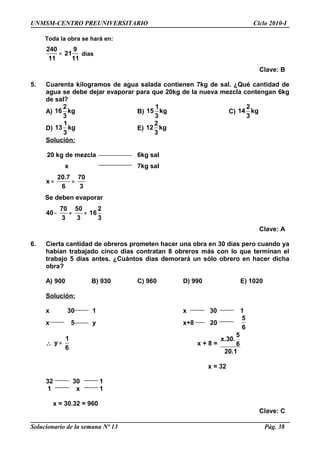 UNMSM-CENTRO PREUNIVERSITARIO Ciclo 2010-I
Toda la obra se hará en:
240 9
21
11 11
= días
Clave: B
5. Cuarenta kilogramos de agua salada contienen 7kg de sal. ¿Qué cantidad de
agua se debe dejar evaporar para que 20kg de la nueva mezcla contengan 6kg
de sal?
A)
2
16 kg
3
B)
1
15 kg
3
C)
2
14 kg
3
D)
1
13 kg
3
E)
2
12 kg
3
Solución:
20 kg de mezcla 6kg sal
x 7kg sal
20.7 70
x
6 3
= =
Se deben evaporar
70 50 2
40 16
3 3 3
− = =
Clave: A
6. Cierta cantidad de obreros prometen hacer una obra en 30 días pero cuando ya
habían trabajado cinco días contratan 8 obreros más con lo que terminan el
trabajo 5 días antes. ¿Cuántos días demorará un sólo obrero en hacer dicha
obra?
A) 900 B) 930 C) 960 D) 990 E) 1020
Solución:
x 30 1 x 30 1
x 5 y x+8 20
5
6
∴
1
y
6
= x + 8 =
5
x.30.
6
20.1
x = 32
32 30 1
1 x 1
x = 30.32 = 960
Clave: C
Solucionario de la semana Nº 13 Pág. 38
 