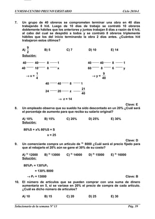 UNMSM-CENTRO PREUNIVERSITARIO Ciclo 2010-I
7. Un grupo de 40 obreros se comprometen terminar una obra en 40 días
trabajando 8 h/d. Luego de 10 días de trabajo se contrató 10 obreros
doblemente hábiles que los anteriores y juntos trabajan 8 días a razón de 6 h/d,
al cabo del cual se despidió a todos y se contrató 8 obreros triplemente
hábiles que los del inicio terminando la obra 2 días antes. ¿Cuántos h/d
trabajaron estos últimos?
A)
9
2
B) 5 C) 7 D) 10 E) 14
Solución:
40 40 8 1 40 40 8 1
40 10 8 x 60 8 6 y
→ x =
1
4
→ y =
9
40
40 40 8 1
24 20 z
21
40
→ z = 14
Clave: E
8. Un empleado observa que su sueldo ha sido descontado en un 20% ¿Cuál será
el porcentaje de aumento para que reciba su salario original?
A) 10% B) 15% C) 20% D) 25% E) 30%
Solución:
80%S + x% 80%S = S
x = 25
Clave: D
9. Un comerciante compra un artículo de S/.
8000 ¿Cuál será el precio fijado para
que al rebajarlo el 20% aún se gane el 30% de su costo?
A) S/.
12000 B) S/.
13000 C) S/.
14000 D) S/.
15000 E) S/.
16000
Solución:
80%PF = 130%PC
= 130% 8000
→ PF = 13000 Clave: B
10. El número de artículos que se pueden comprar con una suma de dinero
aumentaría en 5, si se variase en 20% el precio de compra de cada artículo.
¿Cuál es dicho número de artículos?
A) 10 B) 15 C) 20 D) 25 E) 30
Solucionario de la semana Nº 13 Pág. 39
 