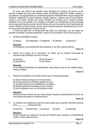 UNMSM-CENTRO PREUNIVERSITARIO Ciclo 2010-I
El único uso efectivo del espolón entre blindados en tiempos de guerra se dio
durante la batalla de Lissa entre Austria e Italia. El blindado italiano Re d'Italia, dañado y
sin gobierno, fue espoloneado por el blindado austriaco Ferdinand Max, buque insignia del
almirante Tegetthoff. El buque austriaco resultó indemne, mientras que el buque italiano
zozobró y se hundió. Ningún otro buque blindado fue hundido por un buque enemigo
mediante el uso del espolón. Sin embargo, el espolón fue considerado el arma principal
de los buques blindados durante más de treinta años por las marinas más importantes del
mundo. Resulta curioso el hecho de que varios buques resultaran espoloneados por otros
de sus propias escuadras en tiempos de paz.
A fines del siglo XIX, la introducción del cañón de retrocarga, que era capaz de
penetrar el blindaje a grandes distancias, marcó el fin del espolón como arma de guerra.
1. El término BLINDAJE implica
A) ataque. B) antigüedad. C) elegancia. D) defensa. E) latrocinio.
Solución:
El blindaje es una característica del acorazado y, por ello, implica defensa.
Clave: D
2. Dentro de la lógica de la exposición, se infiere que la corbeta Esmeralda se
menciona para enfatizar que era un buque
A) europeo. B) ultramoderno. C) con misiles.
D) antiquísimo. E) de madera.
Solución:
Si la corbeta Esmeralda fue espoloneada, cabe deducir que era de material ligero,
como la madera.
Clave: E
3. Resulta incompatible con el texto afirmar que el manejo del espolón
A) data de tiempos antiguos en la humanidad.
B) se documenta en la histórica batalla de Lissa.
C) se podía describir por la falibilidad en el ataque.
D) estaba totalmente controlado por los mandos.
E) fue considerado como un arma bélica crucial.
Solución:
Resulta curioso el hecho de que varios buques resultaran espoloneados por otros de
sus propias escuadras en tiempos de paz.
Clave: D
4. La mención de la batalla de Lissa sirve para ilustrar que el espolón demostró eficacia
para __________ embarcaciones.
A) construir B) atemorizar C) acorazar D) abatir E) absterger
Solución:
Estaba ubicado por debajo de la línea de flotación para embestir y eventualmente
hundir a otras embarcaciones.
Clave: D
Solucionario de la semana Nº 13 Pág. 4
 