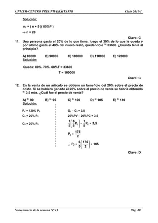 UNMSM-CENTRO PREUNIVERSITARIO Ciclo 2010-I
Solución:
nP = ( n + 5 )( 80%P )
→ n = 20
Clave: C
11. Una persona gasta el 20% de lo que tiene, luego el 30% de lo que le queda y
por último gasta el 40% del nuevo resto, quedándole S/.
33600. ¿Cuánto tenía al
principio?
A) 80000 B) 90000 C) 100000 D) 110000 E) 120000
Solución:
Queda: 80%. 70%. 60%T = 33600
T = 100000
Clave: C
12. En la venta de un artículo se obtiene un beneficio del 20% sobre el precio de
costo. Si se hubiera ganado el 20% sobre el precio de venta se habría obtenido
S/.
3,5 más. ¿Cuál fue el precio de venta?
A) S/.
90 B) S/.
95 C) S/.
100 D) S/.
105 E) S/.
110
Solución:
PV = 120% PC G2 – G1 = 3,5
G1 = 20% PC 20%PV – 20%PC = 3,5
G2 = 20% PV C C
1 6 1
P P 3,5
5 5 5
 
− = 
 
C
175
P
2
=
∴ V
6 175
P 105
5 2
 
= = 
 
Clave: D
Solucionario de la semana Nº 13 Pág. 40
 
