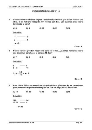 UNMSM-CENTRO PREUNIVERSITARIO Ciclo 2010-I
EVALUACIÓN DE CLASE N° 13
1. Una cuadrilla de obreros emplea 7 días trabajando 8hrs. por día en realizar una
obra. Si se hubiera trabajado 1hr. menos por días. ¿En cuántos días habría
terminado la obra?
A) 8 B) 9 C) 10 D) 11 E) 12
Solución:
7 8
x 7
∴x = 8
Clave: A
2. Nueve obreros pueden hacer una obra en 5 días. ¿Cuántos hombres habría
que disminuir para hacer la obra en 15 días?
A) 7 B) 6 C) 5 D) 4 E) 3
Solución:
9 5
9 – x 15
9.5
9 x x 6
15
− = → =
Clave: B
3. Para pintar 180m2 se necesitan 24kg de pintura. ¿Cuántos kg se necesitaran
para pintar una superficie rectangular de 12m de largo por 10 de ancho?
A) 14 B) 15 C) 16 D) 17 E) 18
Solución:
180 24
12.10 x
x = 16
Clave: C
Solucionario de la semana Nº 13 Pág. 41
 