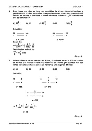 UNMSM-CENTRO PREUNIVERSITARIO Ciclo 2010-I
4. Para hacer una obra se tiene dos cuadrillas, la primera tiene 80 hombres y
pueden hacer la obra en 40 días, la segunda tiene 40 hombres y pueden hacer
la obra en 20 días si tomamos la mitad de ambas cuadrillas. ¿En cuántos días
dos se terminaría?
A)
2
26
3
B) 27 C)
2
27
3
D) 28 E)
2
28
3
Solución:
80 40 40 20
1 x 1 x
x = 3200 x = 800
En un día:
1 1 3
40. 20
3200 800 80
 
+ = 
 
Toda la obra se hará en:
80 2
26
3 3
= días
Clave: A
5. Quince obreros hacen una obra en 9 días, 18 mujeres hacen el 80% de la obra
en 12 días y 15 niños hacen el 75% de la obra en 18 días. ¿En cuántos días dos
niños harán lo que hacen juntos un hombre y una mujer en 24 días?
A) 48 B) 36 C) 54 D) 60 E) 64
Solución:
15 9 18
4
5
12
1 x 1 1 x
x = 135 x = 270
15
3
4
18
1 1 x
x = 360
→
1 1 1
2. t 24
360 135 270
 
= + 
 
t = 48
Clave: A
Solucionario de la semana Nº 13 Pág. 42
 