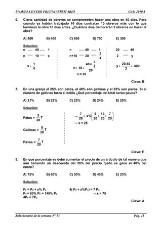 UNMSM-CENTRO PREUNIVERSITARIO Ciclo 2010-I
6. Cierta cantidad de obreros se comprometen hacer una obra en 40 días. Pero
cuando ya habían trabajado 10 días contratan 10 obreros más con lo que
terminan la obra 10 días antes. ¿Cuántos días demorarán 2 obreros en hacer la
obra?
A) 800 B) 400 C) 600 D) 700 E) 300
Solución:
n 40 1 n 40 1 20 40
n 10 x n+10 20
3
4
2 y
1
x
4
=
3
40.n.
4n 10
20
+ =
20.40
y 400
2
= =
n = 20
Clave: B
7. En una granja el 25% son patos, el 40% son gallinas y el 35% son pavos. Si el
número de gallinas fuera el doble ¿Qué porcentaje del total serán pavos?
A) 21% B) 22% C) 23% D) 24% E) 25%
Solución:
Patos =
5
T
20
Gallinas =
8
T
20
Pavos =
7
T
20
Clave: E
8. En que porcentaje se debe aumentar el precio de un artículo de tal manera que
aún haciendo un descuento del 20% del precio fijado se gane el 40% del
costo?
A) 75% B) 60% C) 50% D) 45% E) 25%
Solución:
PF = PC + x% PC 4( PC + x%PC) = 7 PC
PV = 80% PF = 140% PC → x = 75
4PF = 7PC
Clave: A
Solucionario de la semana Nº 13 Pág. 43
→
7 5 16 7
x%
20 20 20 20
 
= + + 
 
→ x = 25
 