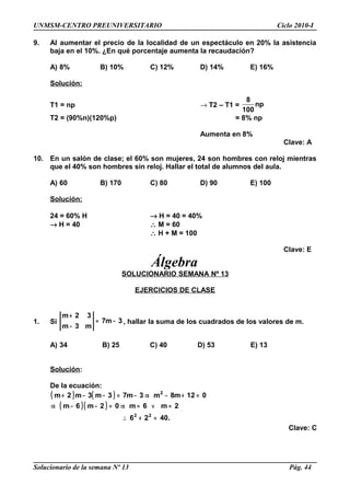UNMSM-CENTRO PREUNIVERSITARIO Ciclo 2010-I
9. Al aumentar el precio de la localidad de un espectáculo en 20% la asistencia
baja en el 10%. ¿En qué porcentaje aumenta la recaudación?
A) 8% B) 10% C) 12% D) 14% E) 16%
Solución:
T1 = np → T2 – T1 =
8
np
100
T2 = (90%n)(120%p) = 8% np
Aumenta en 8%
Clave: A
10. En un salón de clase; el 60% son mujeres, 24 son hombres con reloj mientras
que el 40% son hombres sin reloj. Hallar el total de alumnos del aula.
A) 60 B) 170 C) 80 D) 90 E) 100
Solución:
24 = 60% H → H = 40 = 40%
→ H = 40 ∴ M = 60
∴ H + M = 100
Clave: E
Álgebra
SOLUCIONARIO SEMANA Nº 13
EJERCICIOS DE CLASE
1. Si 3m7
m3m
32m
−=
−
+
, hallar la suma de los cuadrados de los valores de m.
A) 34 B) 25 C) 40 D) 53 E) 13
Solución:
De la ecuación:
( ) ( )
( )( )
.4026
2m6m02m6m
012m8m3m73m3m2m
22
2
=+∴
=∨=⇒=−−⇒
=+−⇒−=−−+
Clave: C
Solucionario de la semana Nº 13 Pág. 44
 