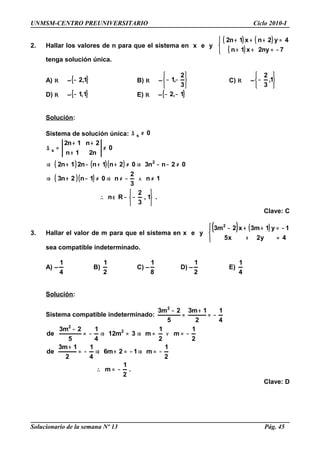 UNMSM-CENTRO PREUNIVERSITARIO Ciclo 2010-I
2. Hallar los valores de n para que el sistema en x e y
( ) ( )
( )


−=++
=+++
7ny2x1n
4y2nx1n2
tenga solución única.
A) R –{ }1,2− B) R –






−−
3
2
,1 C) R –






− 1,
3
2
D) R –{ }1,1− E) R –{ }1,2 −−
Solución:
Sistema de solución única: 0s ≠∆
( ) ( )( )
( )( )
.1,
3
2
Rn
1n
3
2
n01n2n3
02nn302n1nn21n2
0
n21n
2n1n2
2
s






−−∈∴
≠∧−≠⇒≠−+⇒
≠−−⇒≠++−+⇒
≠
+
++
=∆
Clave: C
3. Hallar el valor de m para que el sistema en x e y
( ) ( )




=+
−=++−
4y2x5
1y1m3x2m3 2
sea compatible indeterminado.
A) –
4
1
B)
2
1
C) –
8
1
D) –
2
1
E)
4
1
Solución:
Sistema compatible indeterminado:
4
1
2
1m3
5
2m3 2
−=
+
=
−
.
2
1
m
2
1
m12m6
4
1
2
1m3
de
2
1
m
2
1
m3m12
4
1
5
2m3
de 2
2
−=∴
−=⇒−=+⇒−=
+
−=∨=⇒=⇒−=
−
Clave: D
Solucionario de la semana Nº 13 Pág. 45
 