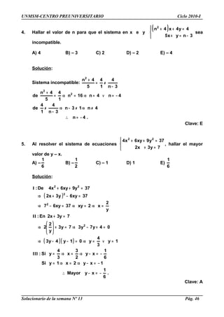 UNMSM-CENTRO PREUNIVERSITARIO Ciclo 2010-I
4. Hallar el valor de n para que el sistema en x e y
( )




−=+
=++
3nyx5
4y4x4n2
sea
incompatible.
A) 4 B) – 3 C) 2 D) – 2 E) – 4
Solución:
Sistema incompatible:
3n
4
1
4
5
4n2
−
≠=
+
.4n
4n13n
3n
4
1
4
de
4n4n16n
1
4
5
4n
de 2
2
−=∴
≠⇒≠−⇒
−
≠
−=∨=⇒=⇒=
+
Clave: E
5. Al resolver el sistema de ecuaciones




=+
=++
7y3x2
37y9xy6x4 22
, hallar el mayor
valor de y – x.
A) –
6
1
B) –
2
1
C) – 1 D) 1 E)
6
1
Solución:
( )
( )( )
.
6
1
xyMayor
1xy2x1ySi
6
1
xy
2
3
x
3
4
ySi:
1y
3
4
y01y4y3
04y7y37y3
y
2
2
73y2xEn:
y
2
x2xy37xy67
37xy6y3x2
379y6xy4xDe:
2
2
2
22
−=−∴
−=−⇒=⇒=
−=−⇒=⇒=
=∨=⇒=−−⇒
=+−⇒=+







⇒
=+
=⇒=⇒=−⇒
=−+⇒
=++
III
II
I
Clave: A
Solucionario de la semana Nº 13 Pág. 46
 