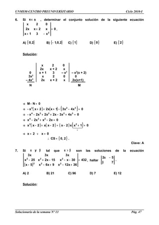 UNMSM-CENTRO PREUNIVERSITARIO Ciclo 2010-I
6. Si ∈x R , determinar el conjunto solución de la siguiente ecuación
0
x31x
x2xx2
02x
2
=
−+
+ .
A) { }2,0 B) { }2,0,1− C) { }1 D) { }0 E) { }2
Solución:
x 2 0
2x x + 2 x
0 x + 1 3 – x2
– x3
(x + 2)
3x2
x 2 0 0
– 4x3
2x x + 2 x 2x(x+1)
N M
( ) ( ) ( )
( ) ( ) ( ) ( )
{ } .2,0CS
0x2x
01xx2x2xx2xx
0x2xx2x
0x4x3x2x2x2x
0x4x31xx22xx
0NM
23
234
32234
323
=∴
=∨=⇒
=+−=−+−⇒
=−+−⇒
=+−++−−⇒
=−−+++−⇒
=−⇒
+

Clave: A
7. Si βα y tal que β>α son las soluciones de la ecuación
( )
432
36x12x9x6x5x
30xx15x2x25x
x3x3x3
222
222
=
+−+−−
−−−+− , hallar .
7
52
β
−α
A) 2 B) 21 C) 96 D) 7 E) 12
Solución:
Solucionario de la semana Nº 13 Pág. 47
 