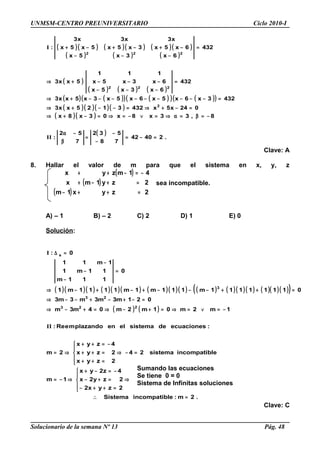 UNMSM-CENTRO PREUNIVERSITARIO Ciclo 2010-I
( )( ) ( )( ) ( )( )
( ) ( ) ( )
( )
( ) ( ) ( )
( ) ( )( ) ( )( ) ( )( )
( )( )( )( )
( )( )
( )
.24042
78
532
7
52
:
8,33x8x03x8x
024x5x4323125xx3
4323x6x5x6x5x3x5xx3
432
6x3x5x
6x3x5x
111
5xx3
432
6x3x5x
6x5x3x5x5x5x
x3x3x3
:
2
222
222
=−=
−
−
=
β
−α
−=β=α⇒=∨−=⇒=−+⇒
=−+⇒=−−+⇒
=−−−−−−−−−+⇒
=
−−−
−−−+⇒
=
−−−
−+−+−+
II
I
Clave: A
8. Hallar el valor de m para que el sistema en x, y, z
( )
( )
( ) 2zyx1m
2zy1mx
41mzyx
=++−
=+−+
−=−++
sea incompatible.
A) – 1 B) – 2 C) 2 D) 1 E) 0
Solución:
( )( )( ) ( )( )( ) ( )( )( ) ( ) ( )( )( ) ( )( )( )( )
( ) ( )
.2m:leincompatibSistema
2zyx2
2zy2x
4z2yx
1m
leincompatibsistema24
2zyx
2zyx
4zyx
2m
:ecuacionesdesistemaelenplazandomeRe:
1m2m01m2m04m3m
021m3m3m3m3
01111111m111m1m1111m1
0
111m
11m1
1m11
0:
223
23
3
s
=∴
⇒





=++−
=+−
−=−+
⇒−=
=−⇒





=++
=++
−=++
⇒=
−=∨=⇒=+−⇒=+−⇒
=−+−+−−⇒
=++−−−+−+−⇒
=
−
−
−
=∆
II
I
Clave: C
Solucionario de la semana Nº 13 Pág. 48
Sumando las ecuaciones
Se tiene 0 = 0
Sistema de Infinitas soluciones
 