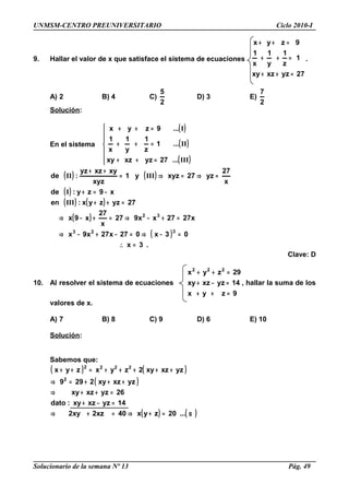 UNMSM-CENTRO PREUNIVERSITARIO Ciclo 2010-I
9. Hallar el valor de x que satisface el sistema de ecuaciones
27yzxzxy
1
z
1
y
1
x
1
9zyx
=++
=++
=++
.
A) 2 B) 4 C)
2
5
D) 3 E)
2
7
Solución:
En el sistema
( )
( )
( )






=++
=++
=++
III
II
I
...27yzxzxy
...1
z
1
y
1
x
1
...9zyx
( ) ( )
( )
( ) ( )
( )
( )
.3x
03x027x27x9x
x2727xx927
x
27
x9x
27yzzyx:en
x9zy:de
x
27
yz27xyzy1
xyz
xyxzyz
:de
323
32
=∴
=−⇒=−+−⇒
=+−⇒=+−⇒
=++
−=+
=⇒=⇒=
++
III
I
IIIII
Clave: D
10. Al resolver el sistema de ecuaciones
9zyx
14yzxzxy
29zyx 222
=++
=−+
=++
, hallar la suma de los
valores de x.
A) 7 B) 8 C) 9 D) 6 E) 10
Solución:
Sabemos que:
( ) ( )
( )
( ) ( )α=+⇒=+⇒
=−+
=++⇒
+++=⇒
+++++=++
...20zyx40xz2xy2
14yzxzxy:dato
26yzxzxy
yzxzxy2299
yzxzxy2zyxzyx
2
2222
Solucionario de la semana Nº 13 Pág. 49
 
