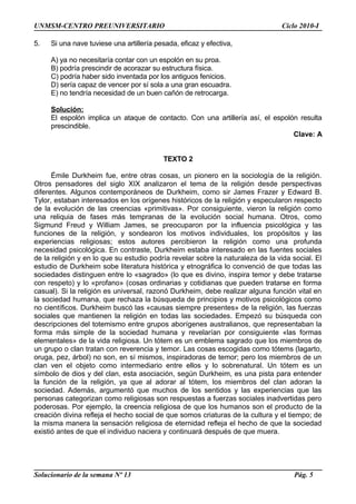 UNMSM-CENTRO PREUNIVERSITARIO Ciclo 2010-I
5. Si una nave tuviese una artillería pesada, eficaz y efectiva,
A) ya no necesitaría contar con un espolón en su proa.
B) podría prescindir de acorazar su estructura física.
C) podría haber sido inventada por los antiguos fenicios.
D) sería capaz de vencer por sí sola a una gran escuadra.
E) no tendría necesidad de un buen cañón de retrocarga.
Solución:
El espolón implica un ataque de contacto. Con una artillería así, el espolón resulta
prescindible.
Clave: A
TEXTO 2
Émile Durkheim fue, entre otras cosas, un pionero en la sociología de la religión.
Otros pensadores del siglo XIX analizaron el tema de la religión desde perspectivas
diferentes. Algunos contemporáneos de Durkheim, como sir James Frazer y Edward B.
Tylor, estaban interesados en los orígenes históricos de la religión y especularon respecto
de la evolución de las creencias «primitivas». Por consiguiente, vieron la religión como
una reliquia de fases más tempranas de la evolución social humana. Otros, como
Sigmund Freud y William James, se preocuparon por la influencia psicológica y las
funciones de la religión, y sondearon los motivos individuales, los propósitos y las
experiencias religiosas; estos autores percibieron la religión como una profunda
necesidad psicológica. En contraste, Durkheim estaba interesado en las fuentes sociales
de la religión y en lo que su estudio podría revelar sobre la naturaleza de la vida social. El
estudio de Durkheim sobe literatura histórica y etnográfica lo convenció de que todas las
sociedades distinguen entre lo «sagrado» (lo que es divino, inspira temor y debe tratarse
con respeto) y lo «profano» (cosas ordinarias y cotidianas que pueden tratarse en forma
casual). Si la religión es universal, razonó Durkheim, debe realizar alguna función vital en
la sociedad humana, que rechaza la búsqueda de principios y motivos psicológicos como
no científicos. Durkheim buscó las «causas siempre presentes» de la religión, las fuerzas
sociales que mantienen la religión en todas las sociedades. Empezó su búsqueda con
descripciones del totemismo entre grupos aborígenes australianos, que representaban la
forma más simple de la sociedad humana y revelarían por consiguiente «las formas
elementales» de la vida religiosa. Un tótem es un emblema sagrado que los miembros de
un grupo o clan tratan con reverencia y temor. Las cosas escogidas como tótems (lagarto,
oruga, pez, árbol) no son, en sí mismos, inspiradoras de temor; pero los miembros de un
clan ven el objeto como intermediario entre ellos y lo sobrenatural. Un tótem es un
símbolo de dios y del clan, esta asociación, según Durkheim, es una pista para entender
la función de la religión, ya que al adorar al tótem, los miembros del clan adoran la
sociedad. Además, argumentó que muchos de los sentidos y las experiencias que las
personas categorizan como religiosas son respuestas a fuerzas sociales inadvertidas pero
poderosas. Por ejemplo, la creencia religiosa de que los humanos son el producto de la
creación divina refleja el hecho social de que somos criaturas de la cultura y el tiempo; de
la misma manera la sensación religiosa de eternidad refleja el hecho de que la sociedad
existió antes de que el individuo naciera y continuará después de que muera.
Solucionario de la semana Nº 13 Pág. 5
 