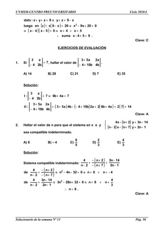 UNMSM-CENTRO PREUNIVERSITARIO Ciclo 2010-I
( ) ( )
( )( )
.954:xsuma
5x4x05x4x
020x9x20x9x:enluego
x9zy9zyx:dato
2
=+∴
=∨=⇒=−−⇒
=+−⇒=−α
−=+⇒=++
Clave: C
EJERCICIOS DE EVALUACIÓN
1. Si 7
b24
a3
=
−
, hallar el valor de
b4b104
a2a53
+−
+
.
A) 14 B) 28 C) 21 D) 7 E) 35
Solución:
( ) ( ) ( ) ( ) 1472a4b62a2b104b4a53
b4b104
a2a53
:
7a4b67
b24
a3
:
==+=+−−+=
+−
+
=+⇒=
−
II
I
Clave: A
2. Hallar el valor de n para que el sistema en x e y
( )
( ) ( )


−=+−−
−=+−
1n2y7nx2n
14n3y2nx4
sea compatible indeterminado.
A) 8 B) – 4 C)
5
6
D)
3
2
E)
3
4
Solución:
Sistema compatible indeterminado:
( )
( ) 1n2
14n3
7n
2n
2n
4
−
−
=
+−
+−
=
−
( )
( )
.8n
3
4
n8n032n28n3
1n2
14n3
2n
4
de
4n8n032n4n
7n
2n
2n
4
de
2
2
=∴
=∨=⇒=+−⇒
−
−
=
−
−=∨=⇒=−−⇒
+−
+−
=
−
Clave: A
Solucionario de la semana Nº 13 Pág. 50
 